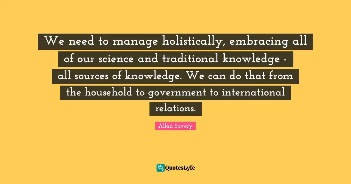 We need to manage holistically, embracing all of our science and traditional knowledge - all sources of knowledge. We can do that from the household to government to international relations.