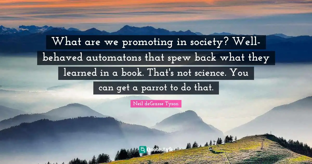 What are we promoting in society? Well-behaved automatons that spew back what they learned in a book. That's not science. You can get a parrot to do that.