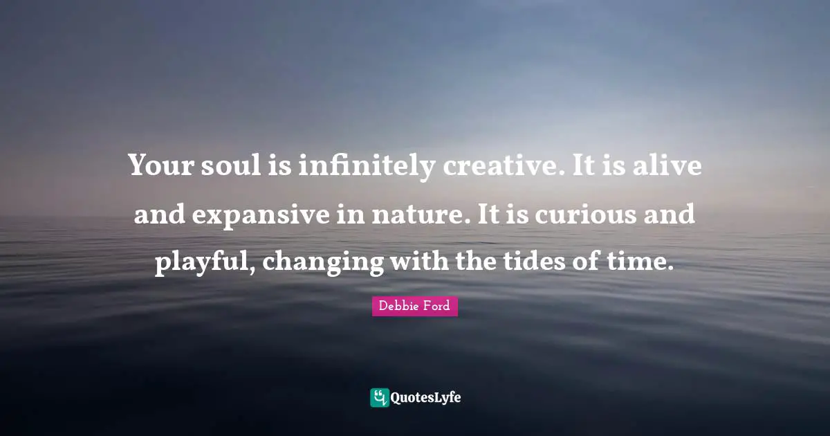 Your soul is infinitely creative. It is alive and expansive in nature. It is curious and playful, changing with the tides of time.