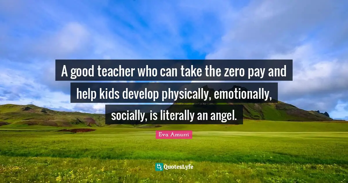A good teacher who can take the zero pay and help kids develop physically, emotionally, socially, is literally an angel.