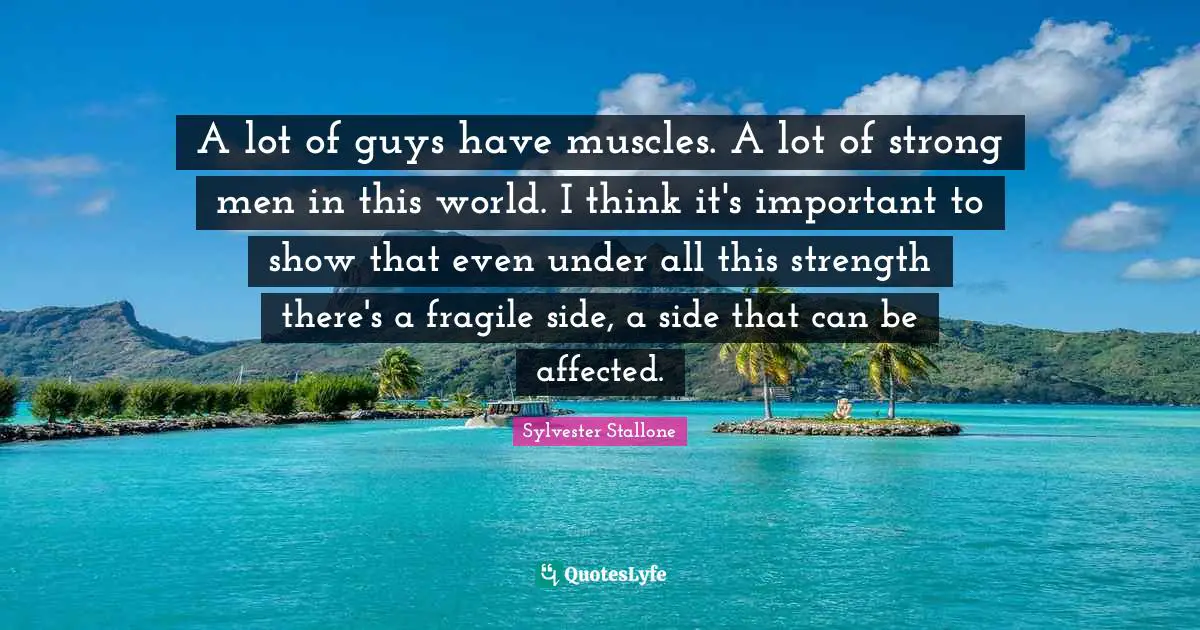A lot of guys have muscles. A lot of strong men in this world. I think it's important to show that even under all this strength there's a fragile side, a side that can be affected.