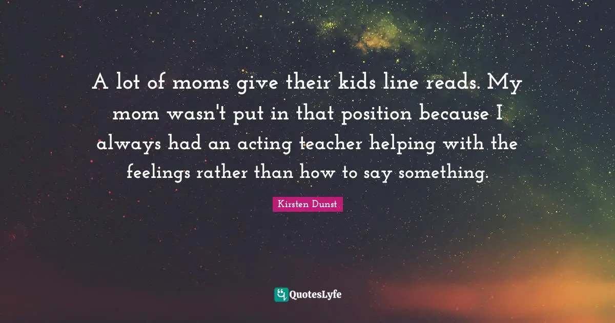 A lot of moms give their kids line reads. My mom wasn't put in that position because I always had an acting teacher helping with the feelings rather than how to say something.