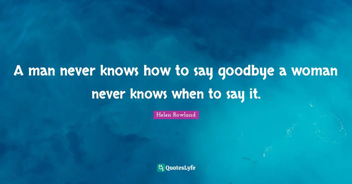 A man never knows how to say goodbye a woman never knows when to say it.