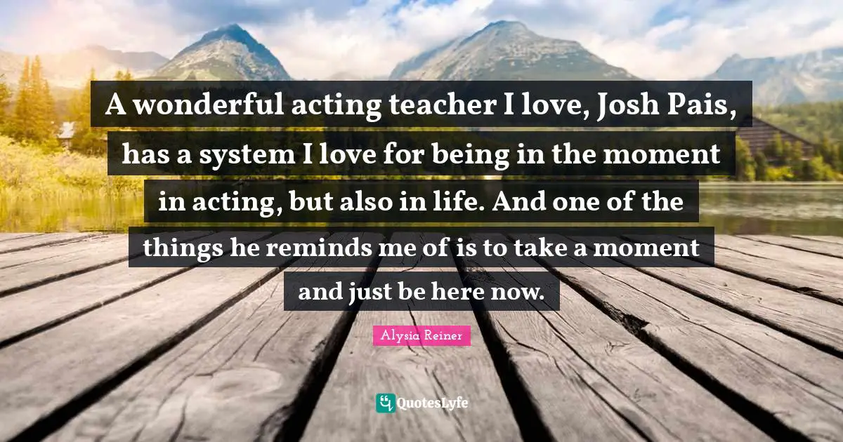 Alysia Reiner Quotes: "A wonderful acting teacher I love, Josh Pais, has a system I love for being in the moment in acting, but also in life. And one of the things he reminds me of is to take a moment and just be here now."