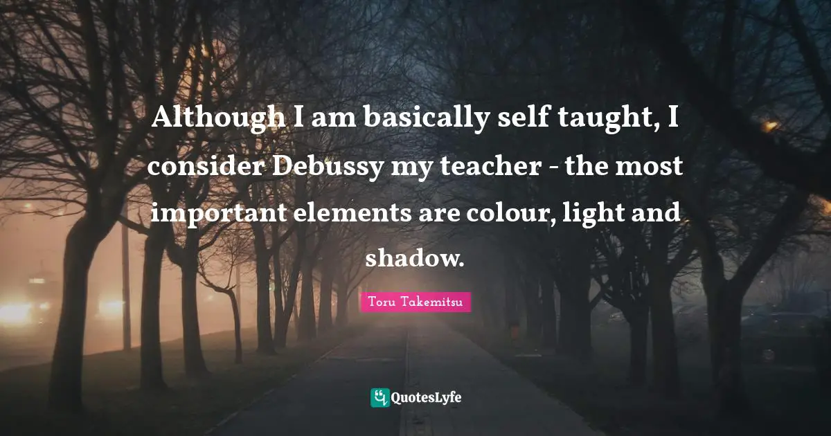 Although I am basically self taught, I consider Debussy my teacher - the most important elements are colour, light and shadow.