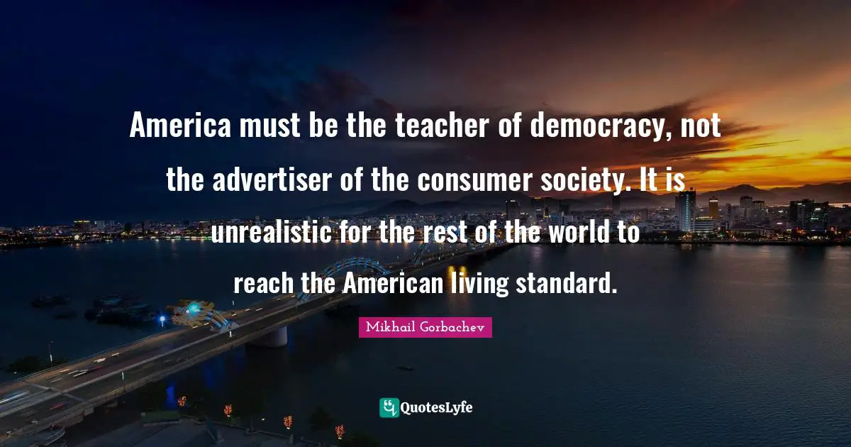 Mikhail Gorbachev Quotes: "America must be the teacher of democracy, not the advertiser of the consumer society. It is unrealistic for the rest of the world to reach the American living standard."