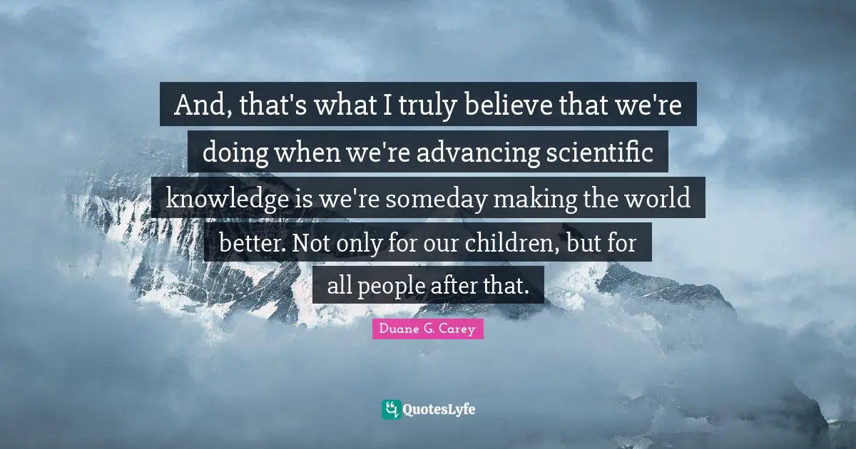 And, that's what I truly believe that we're doing when we're advancing scientific knowledge is we're someday making the world better. Not only for our children, but for all people after that.
