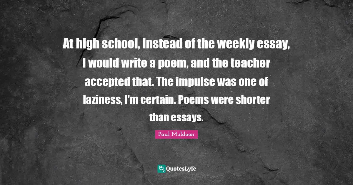 At high school, instead of the weekly essay, I would write a poem, and the teacher accepted that. The impulse was one of laziness, I'm certain. Poems were shorter than essays.