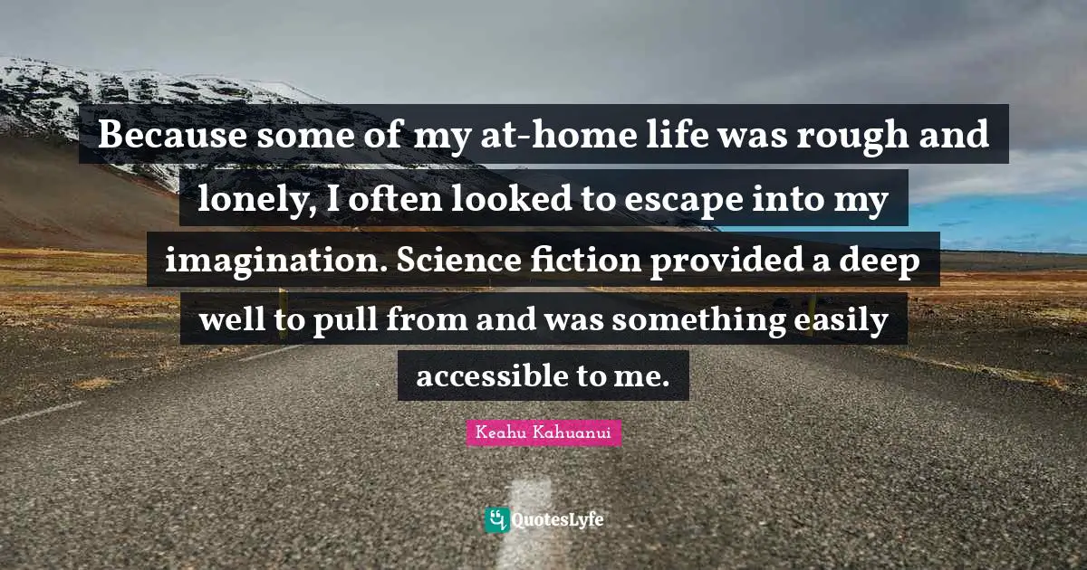 Because some of my at-home life was rough and lonely, I often looked to escape into my imagination. Science fiction provided a deep well to pull from and was something easily accessible to me.