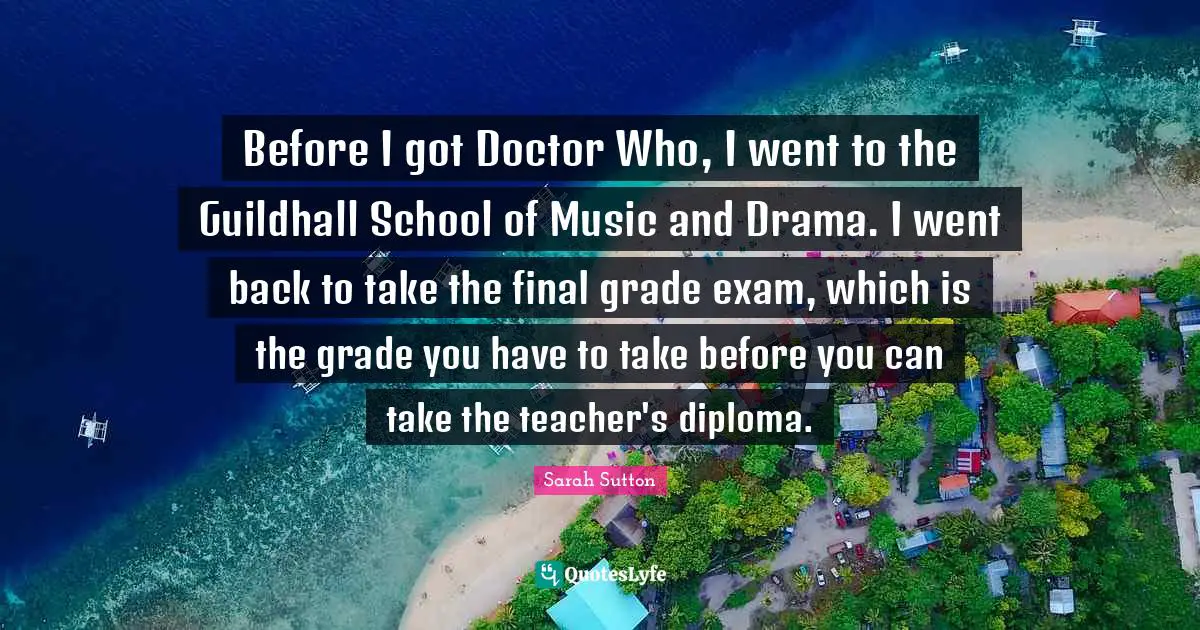 Before I got Doctor Who, I went to the Guildhall School of Music and Drama. I went back to take the final grade exam, which is the grade you have to take before you can take the teacher's diploma.
