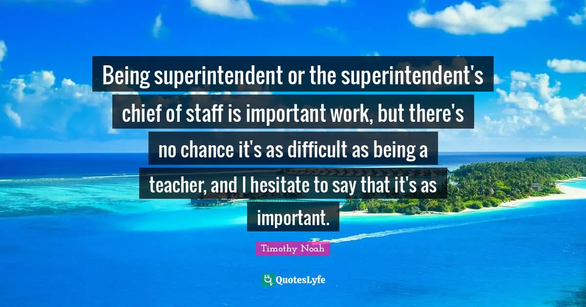 Being superintendent or the superintendent's chief of staff is important work, but there's no chance it's as difficult as being a teacher, and I hesitate to say that it's as important.
