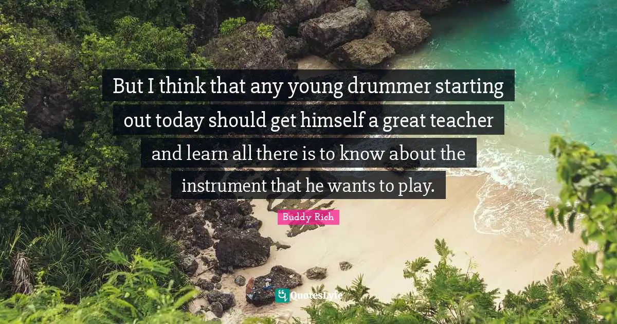 But I think that any young drummer starting out today should get himself a great teacher and learn all there is to know about the instrument that he wants to play.