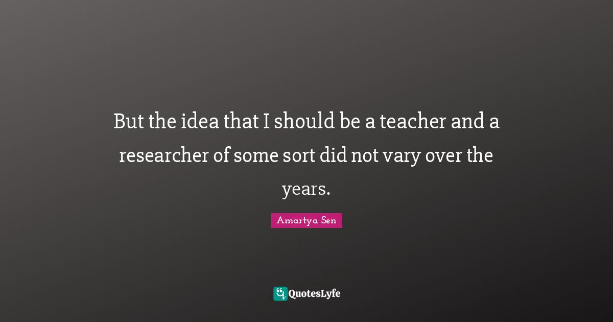 But the idea that I should be a teacher and a researcher of some sort did not vary over the years.