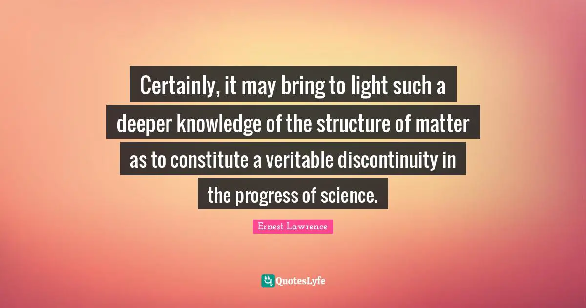 Certainly, it may bring to light such a deeper knowledge of the structure of matter as to constitute a veritable discontinuity in the progress of science.
