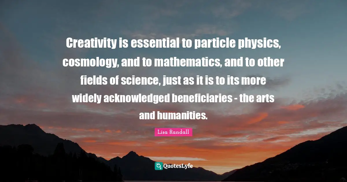 Creativity is essential to particle physics, cosmology, and to mathematics, and to other fields of science, just as it is to its more widely acknowledged beneficiaries - the arts and humanities.