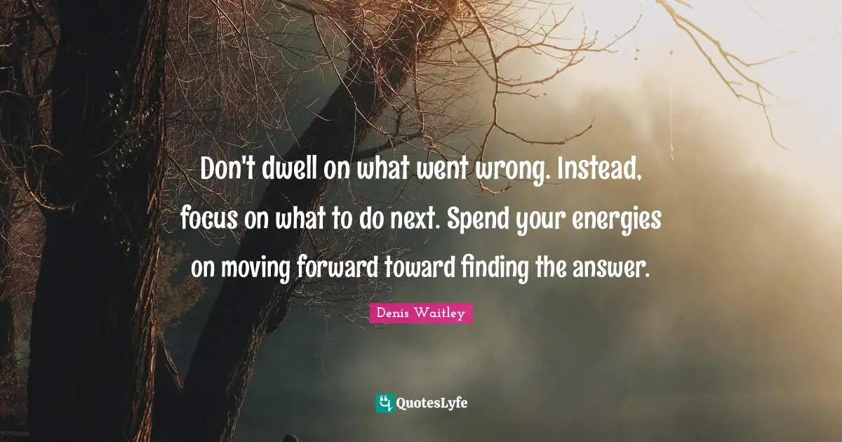 Focus Quotes: "Don't dwell on what went wrong. Instead, focus on what to do next. Spend your energies on moving forward toward finding the answer."