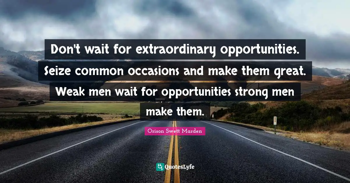 Don't wait for extraordinary opportunities. Seize common occasions and make them great. Weak men wait for opportunities strong men make them.