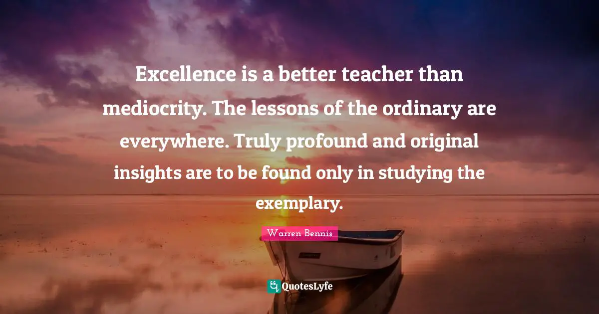 Excellence is a better teacher than mediocrity. The lessons of the ordinary are everywhere. Truly profound and original insights are to be found only in studying the exemplary.