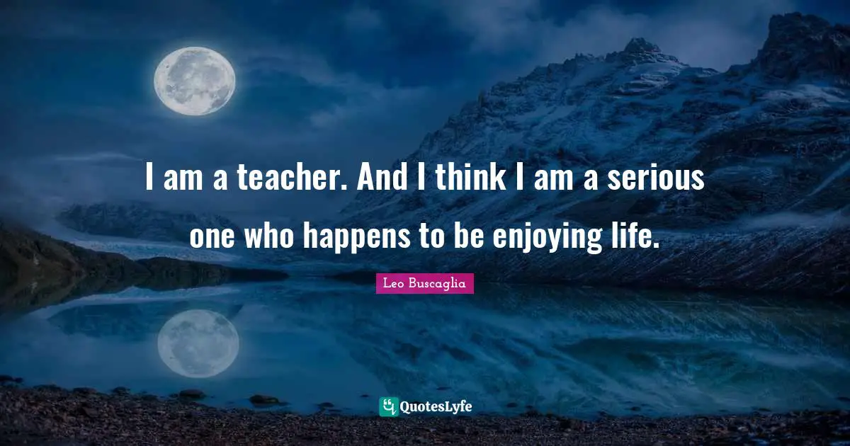 I am a teacher. And I think I am a serious one who happens to be enjoying life.