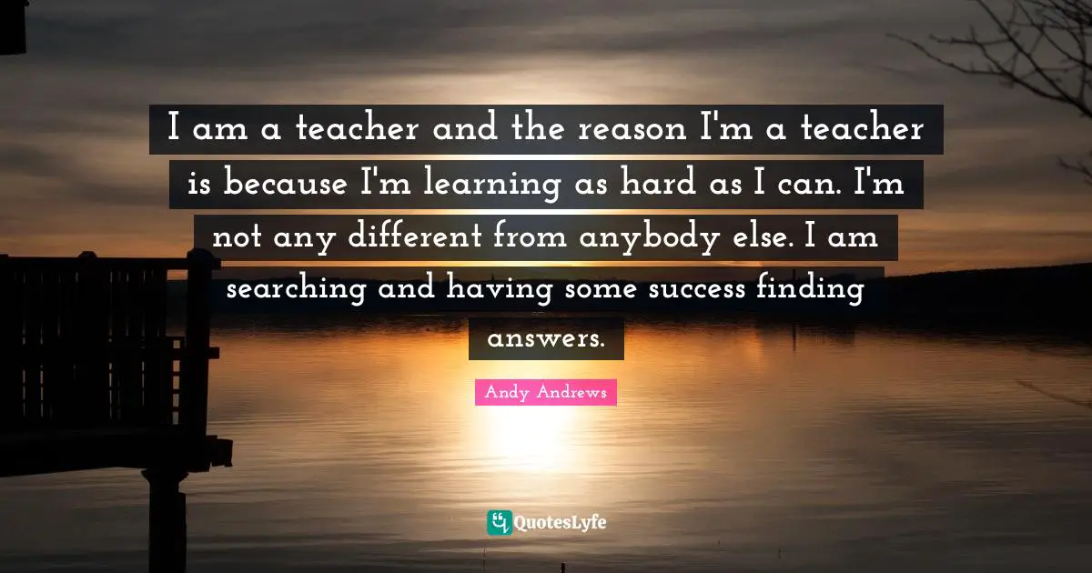 I am a teacher and the reason I'm a teacher is because I'm learning as hard as I can. I'm not any different from anybody else. I am searching and having some success finding answers.