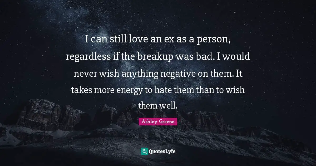 I can still love an ex as a person, regardless if the breakup was bad. I would never wish anything negative on them. It takes more energy to hate them than to wish them well.