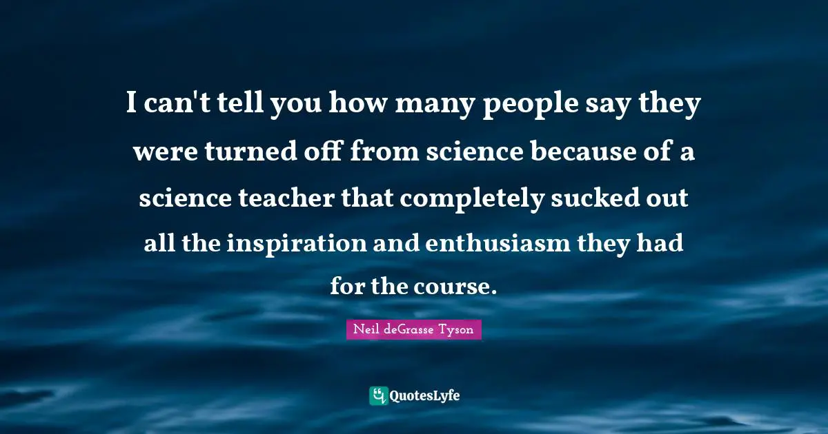 I can't tell you how many people say they were turned off from science because of a science teacher that completely sucked out all the inspiration and enthusiasm they had for the course.