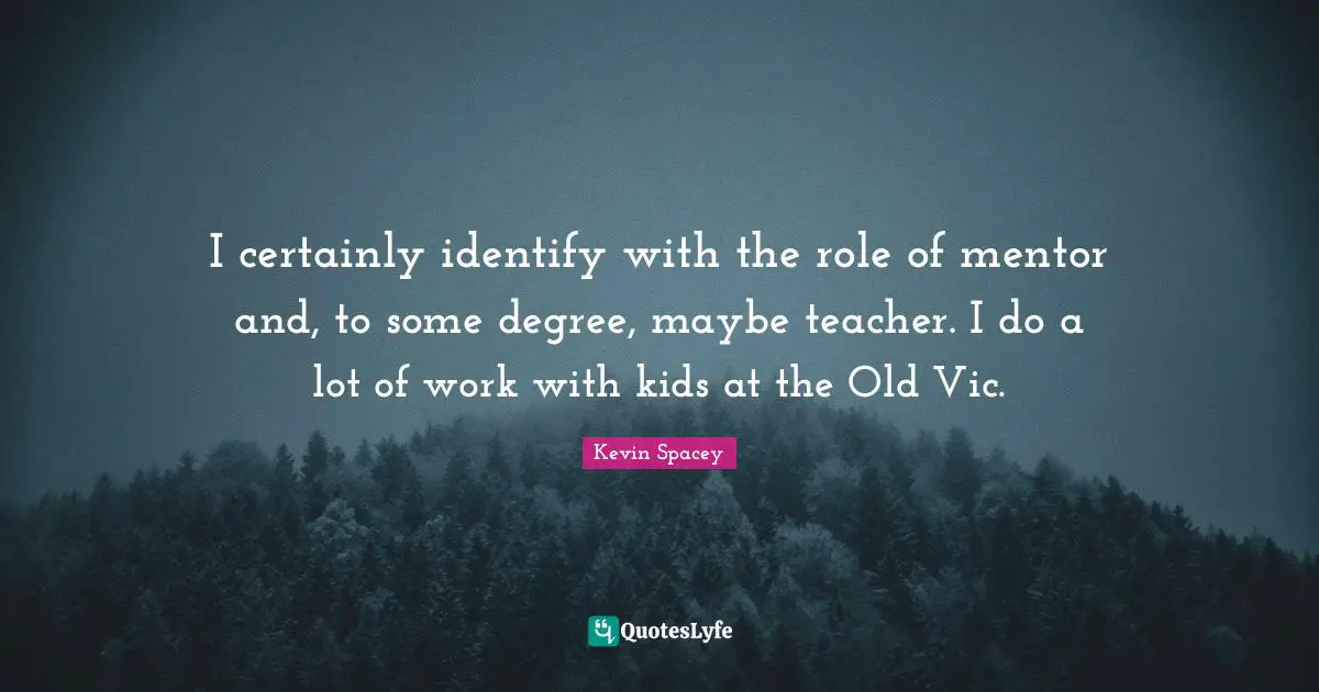 I certainly identify with the role of mentor and, to some degree, maybe teacher. I do a lot of work with kids at the Old Vic.