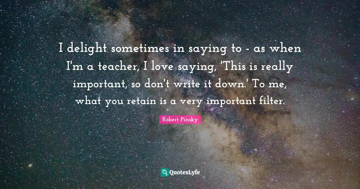 I delight sometimes in saying to - as when I'm a teacher, I love saying, 'This is really important, so don't write it down.' To me, what you retain is a very important filter.
