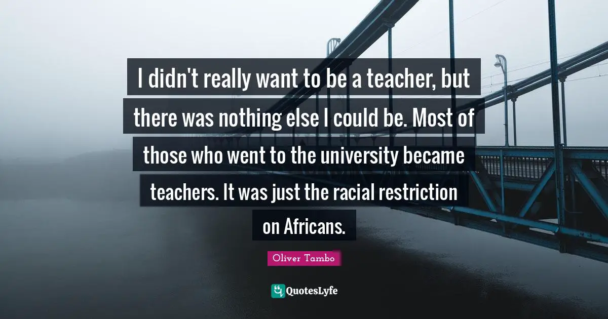 I didn't really want to be a teacher, but there was nothing else I could be. Most of those who went to the university became teachers. It was just the racial restriction on Africans.
