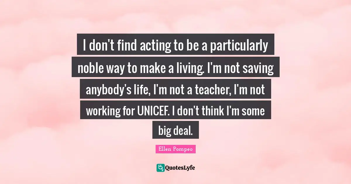 I don't find acting to be a particularly noble way to make a living. I'm not saving anybody's life, I'm not a teacher, I'm not working for UNICEF. I don't think I'm some big deal.
