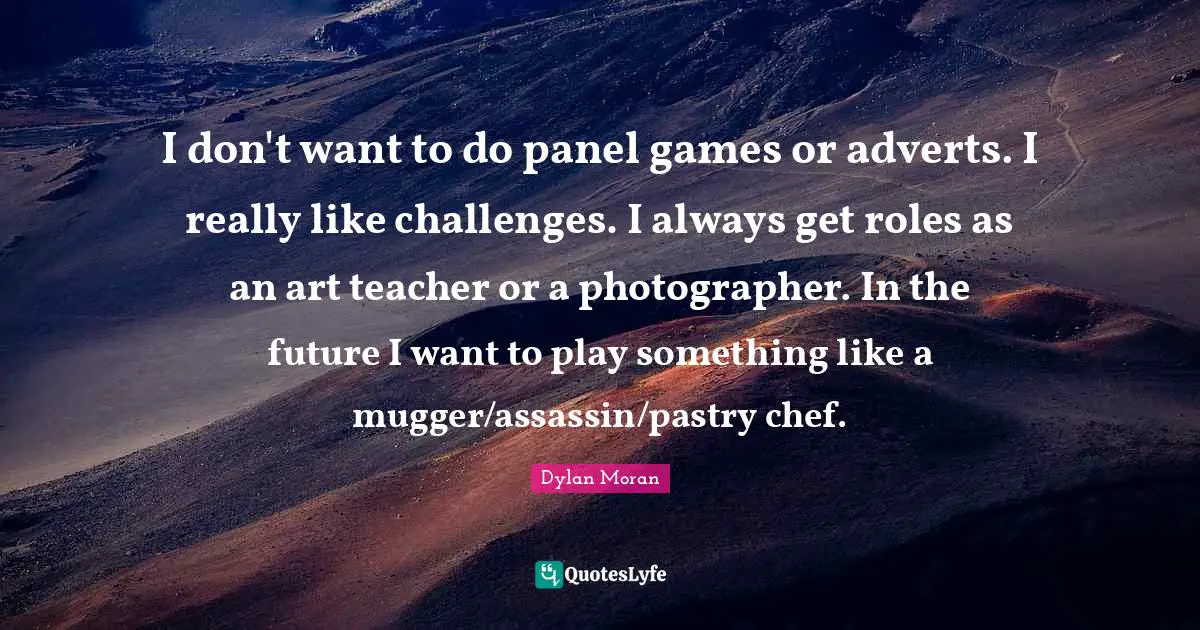I don't want to do panel games or adverts. I really like challenges. I always get roles as an art teacher or a photographer. In the future I want to play something like a mugger/assassin/pastry chef.