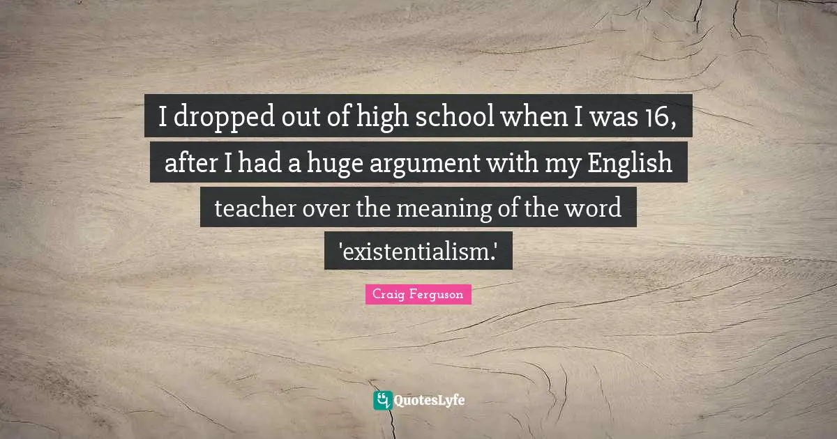 I dropped out of high school when I was 16, after I had a huge argument with my English teacher over the meaning of the word 'existentialism.'