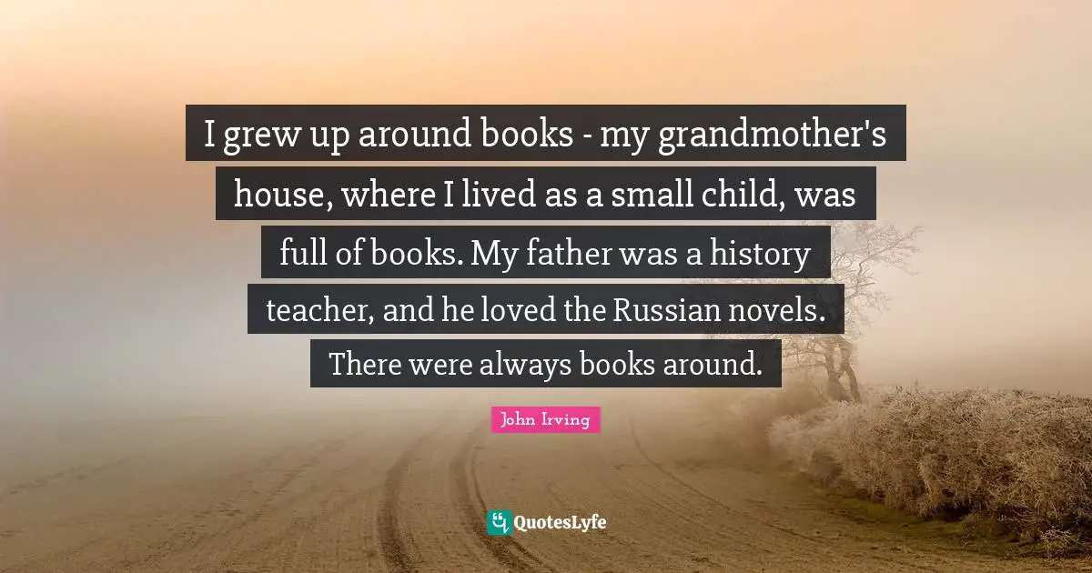 I grew up around books - my grandmother's house, where I lived as a small child, was full of books. My father was a history teacher, and he loved the Russian novels. There were always books around.