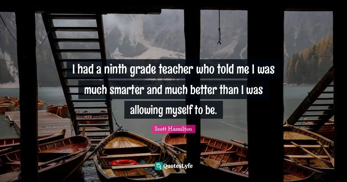 I had a ninth grade teacher who told me I was much smarter and much better than I was allowing myself to be.