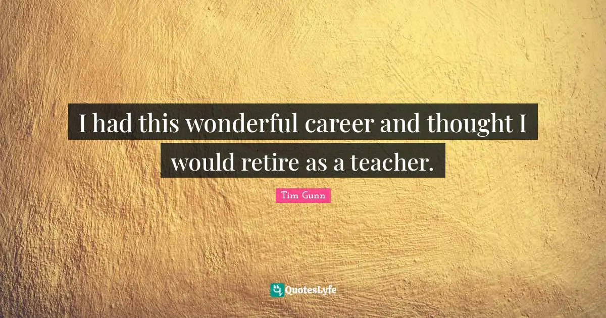 I had this wonderful career and thought I would retire as a teacher.