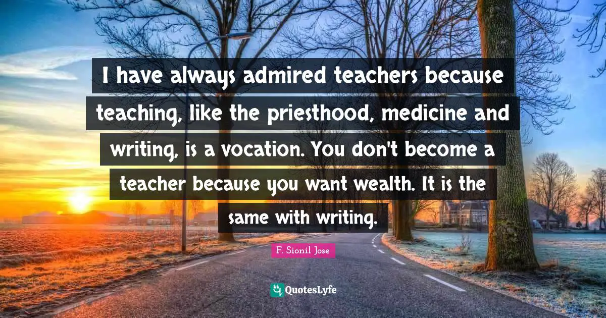 I have always admired teachers because teaching, like the priesthood, medicine and writing, is a vocation. You don't become a teacher because you want wealth. It is the same with writing.