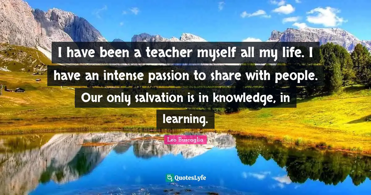 I have been a teacher myself all my life. I have an intense passion to share with people. Our only salvation is in knowledge, in learning.