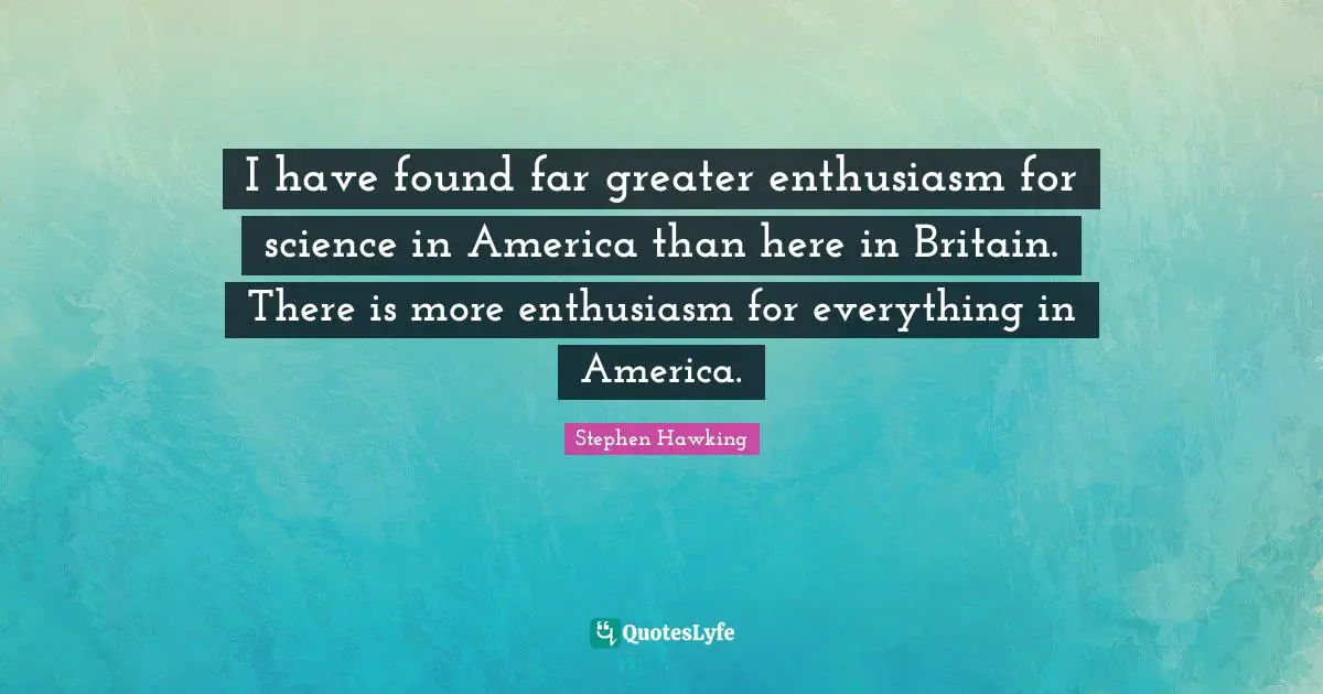 I have found far greater enthusiasm for science in America than here in Britain. There is more enthusiasm for everything in America.