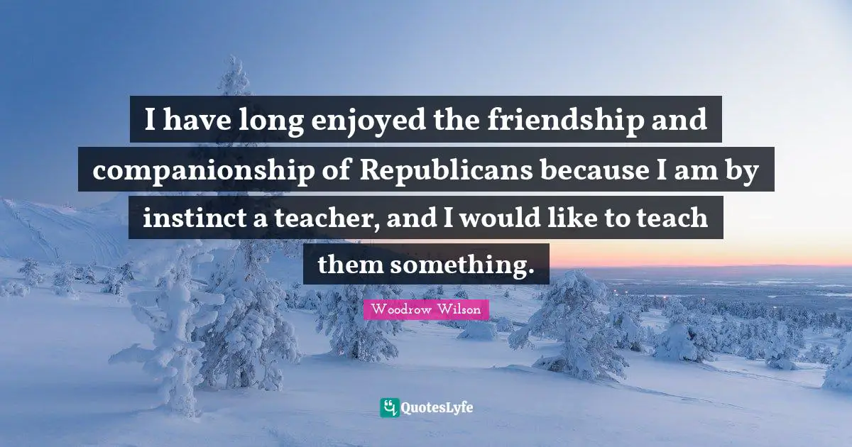 I have long enjoyed the friendship and companionship of Republicans because I am by instinct a teacher, and I would like to teach them something.
