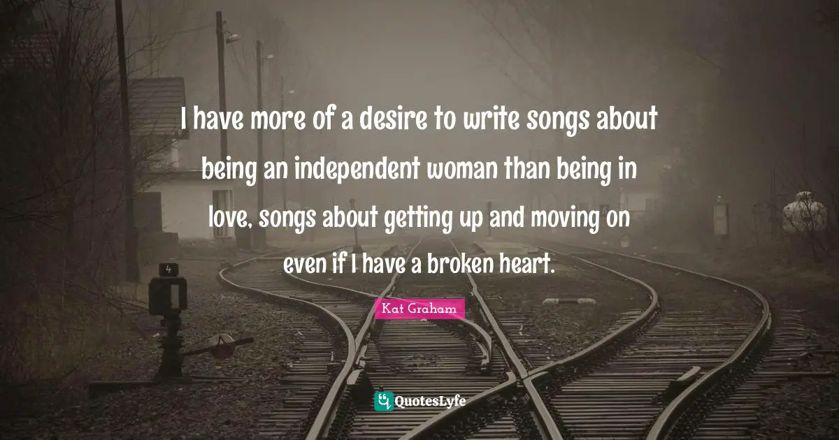 I have more of a desire to write songs about being an independent woman than being in love, songs about getting up and moving on even if I have a broken heart.