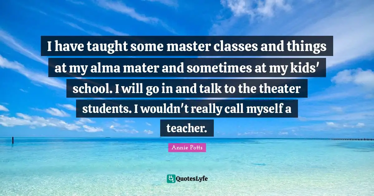 I have taught some master classes and things at my alma mater and sometimes at my kids' school. I will go in and talk to the theater students. I wouldn't really call myself a teacher.