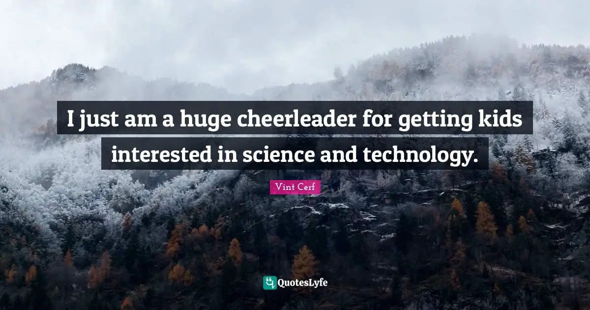 I just am a huge cheerleader for getting kids interested in science and technology.