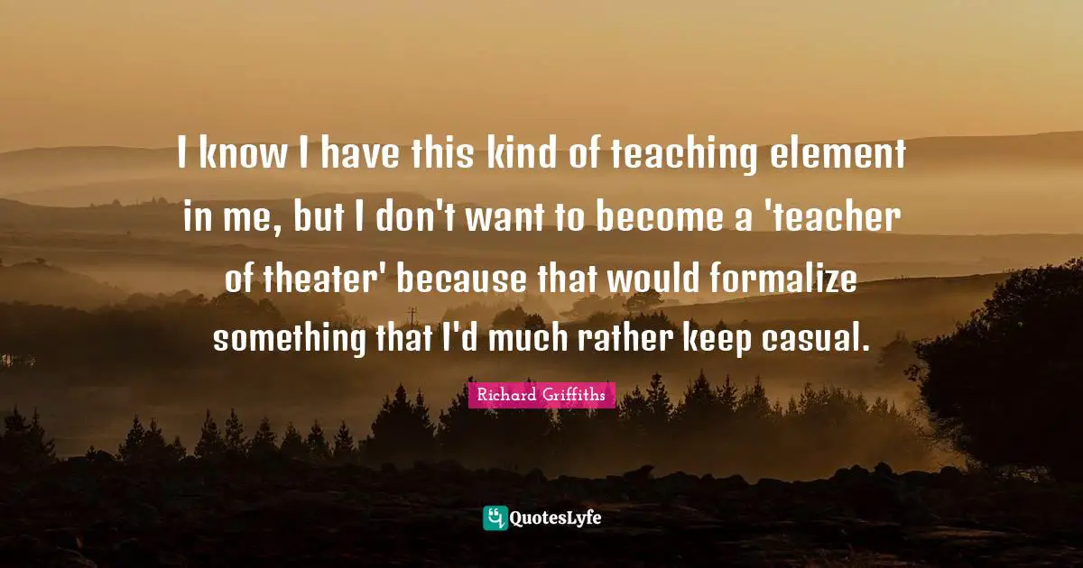 I know I have this kind of teaching element in me, but I don't want to become a 'teacher of theater' because that would formalize something that I'd much rather keep casual.