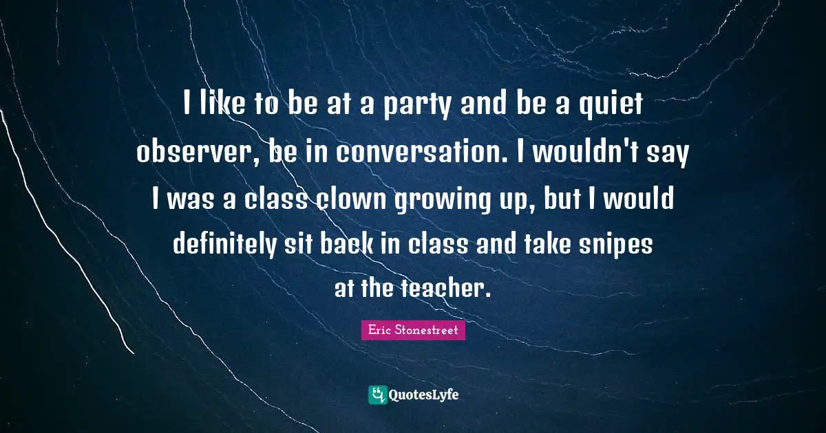 I like to be at a party and be a quiet observer, be in conversation. I wouldn't say I was a class clown growing up, but I would definitely sit back in class and take snipes at the teacher.