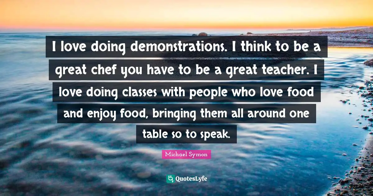 I love doing demonstrations. I think to be a great chef you have to be a great teacher. I love doing classes with people who love food and enjoy food, bringing them all around one table so to speak.