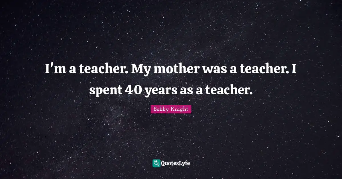 I'm a teacher. My mother was a teacher. I spent 40 years as a teacher.