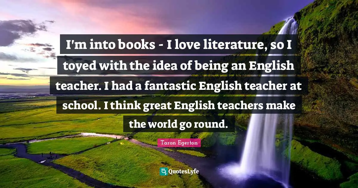 I'm into books - I love literature, so I toyed with the idea of being an English teacher. I had a fantastic English teacher at school. I think great English teachers make the world go round.