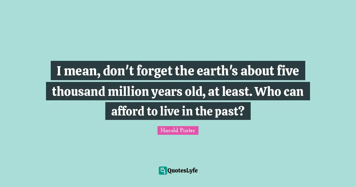 I mean, don't forget the earth's about five thousand million years old, at least. Who can afford to live in the past?