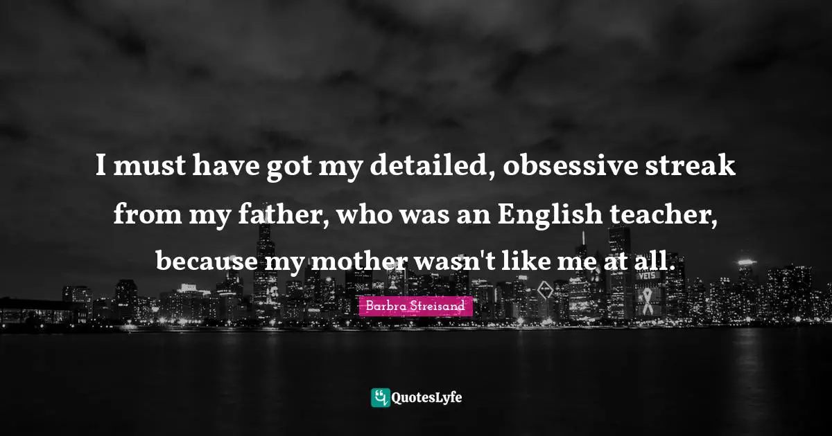 Barbra Streisand Quotes: "I must have got my detailed, obsessive streak from my father, who was an English teacher, because my mother wasn't like me at all."