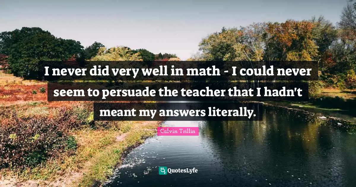 I never did very well in math - I could never seem to persuade the teacher that I hadn't meant my answers literally.